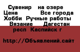 Сувенир “ на озере“ › Цена ­ 1 250 - Все города Хобби. Ручные работы » Вязание   . Дагестан респ.,Каспийск г.